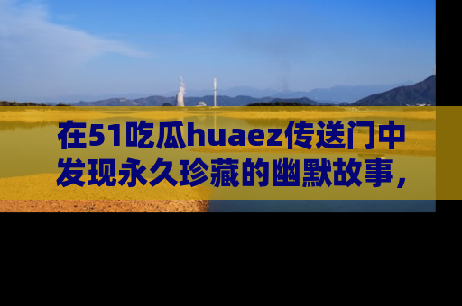 在51吃瓜huaez传送门中发现永久珍藏的幽默故事,瓜友们一起分享欢乐瞬间!