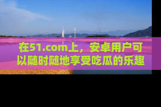 在51.com上,安卓用户可以随时随地享受吃瓜的乐趣!