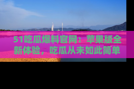 51吃瓜爆料官网:苹果版全新体验,吃瓜从未如此简单