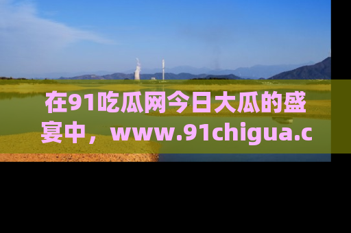 在91吃瓜网今日大瓜的盛宴中,www.91chigua.com带你领略每个让人咋舌的精彩故事!