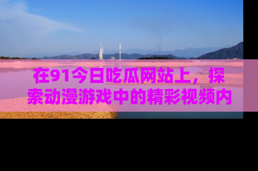 在91今日吃瓜网站上，探索动漫游戏中的精彩视频内容