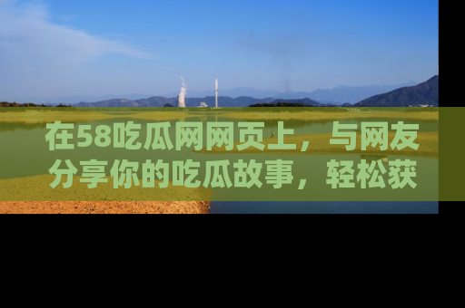 在58吃瓜网网页上,与网友分享你的吃瓜故事,轻松获取热门趣闻