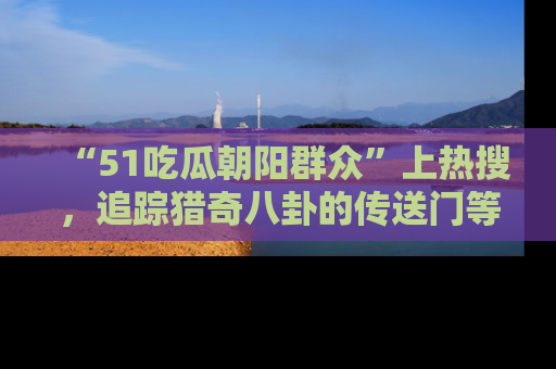 “51吃瓜朝阳群众”上热搜,追踪猎奇八卦的传送门等你点击!