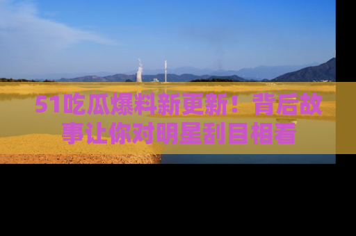 51吃瓜爆料新更新!背后故事让你对明星刮目相看
