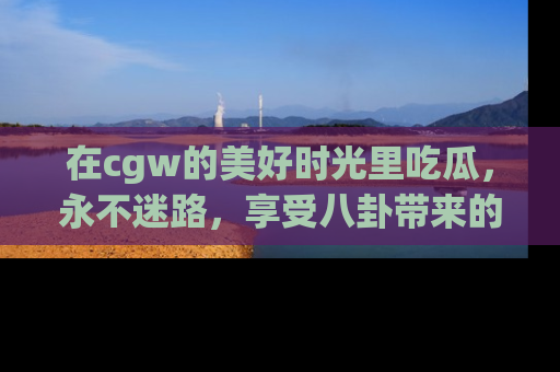 在cgw的美好时光里吃瓜，永不迷路，享受八卦带来的无限欢乐！
