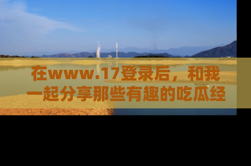 在www.17登录后，和我一起分享那些有趣的吃瓜经历吧！
