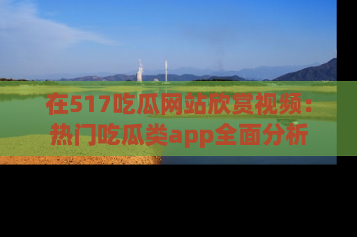 在517吃瓜网站欣赏视频：热门吃瓜类app全面分析