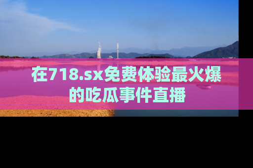 在718.sx免费体验最火爆的吃瓜事件直播