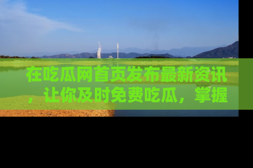 在吃瓜网首页发布最新资讯，让你及时免费吃瓜，掌握热点！