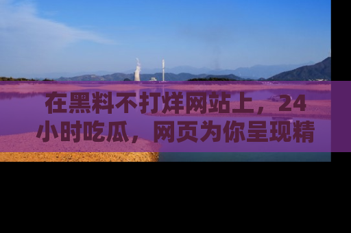 在黑料不打烊网站上，24小时吃瓜，网页为你呈现精彩内幕