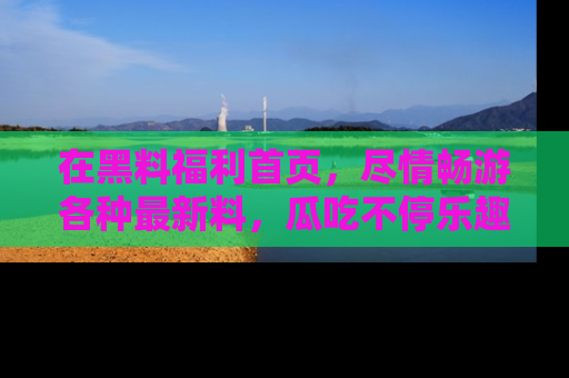 在黑料福利首页，尽情畅游各种最新料，瓜吃不停乐趣无穷！