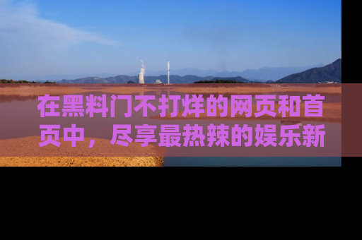 在黑料门不打烊的网页和首页中，尽享最热辣的娱乐新闻与八卦，快来围观！