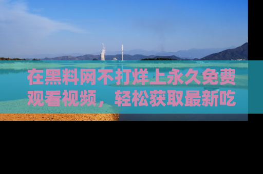 在黑料网不打烊上永久免费观看视频，轻松获取最新吃瓜资讯！