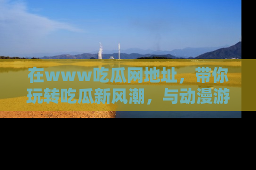 在www吃瓜网地址，带你玩转吃瓜新风潮，与动漫游戏角色共度精彩时光！