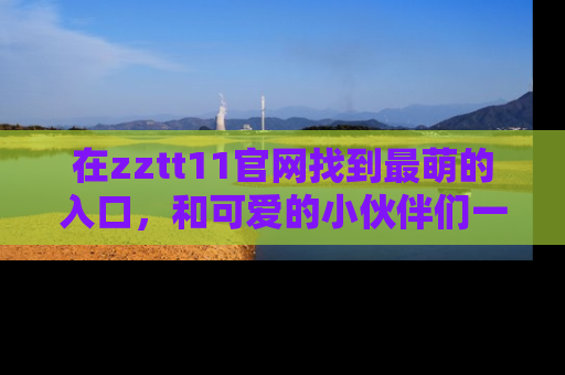 在zztt11官网找到最萌的入口，和可爱的小伙伴们一起吃瓜吧！