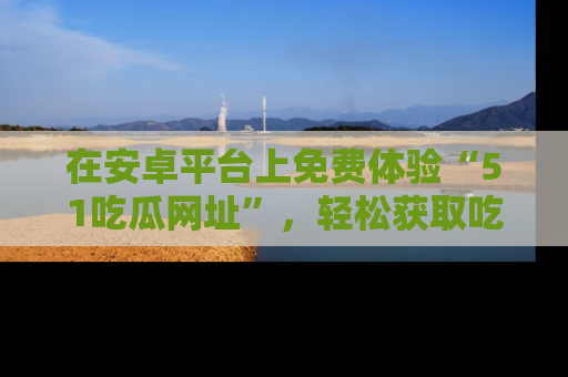 在安卓平台上免费体验“51吃瓜网址”，轻松获取吃瓜新鲜事！