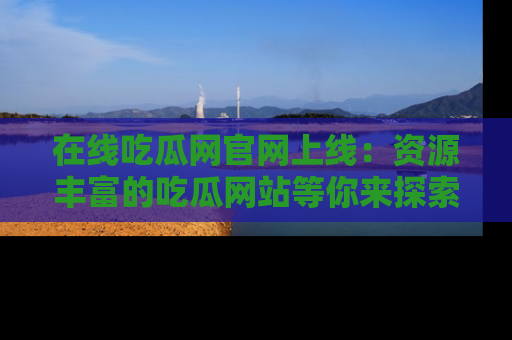 在线吃瓜网官网上线：资源丰富的吃瓜网站等你来探索