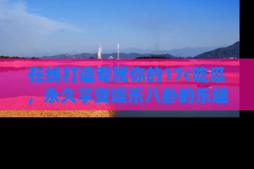 在线打造专属你的17c吃瓜，永久享受娱乐八卦的乐趣