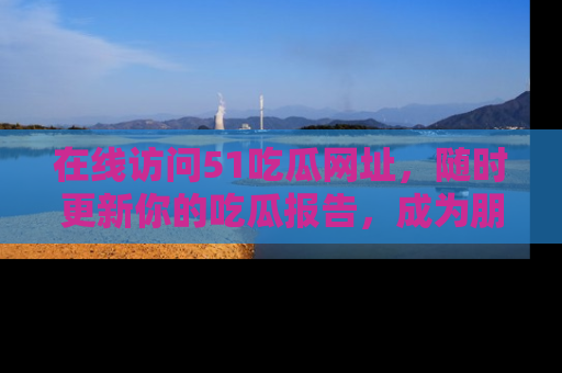 在线访问51吃瓜网址，随时更新你的吃瓜报告，成为朋友圈中的八卦达人！