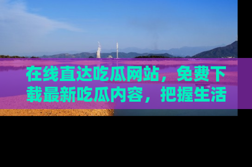 在线直达吃瓜网站，免费下载最新吃瓜内容，把握生活乐趣！