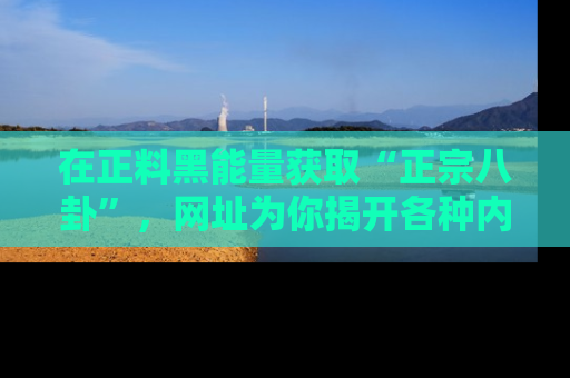 在正料黑能量获取“正宗八卦”，网址为你揭开各种内幕故事！