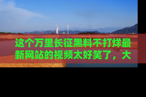 这个万里长征黑料不打烊最新网站的视频太好笑了，大家快来一起看吧！