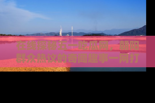 在线探秘五一吃瓜网，朝阳群众热议的奇闻趣事一网打尽