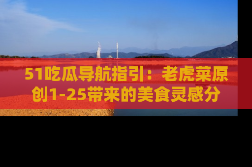 51吃瓜导航指引:老虎菜原创1-25带来的美食灵感分享