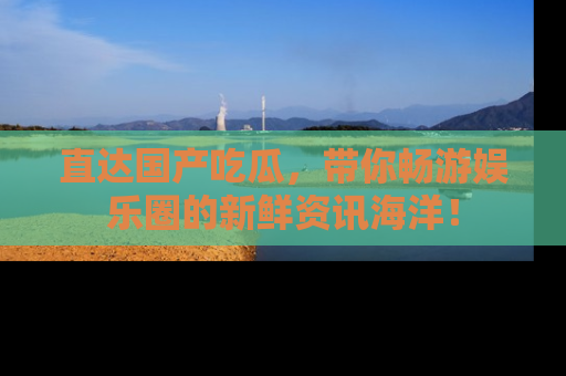 直达国产吃瓜，带你畅游娱乐圈的新鲜资讯海洋！