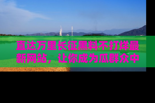 直达万里长征黑料不打烊最新网站，让你成为瓜群众中的资深吃瓜客！