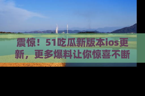 震惊！51吃瓜新版本ios更新，更多爆料让你惊喜不断，赶快来看吧！