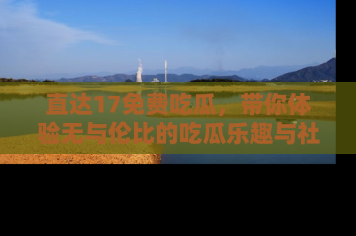 直达17免费吃瓜，带你体验无与伦比的吃瓜乐趣与社区互动