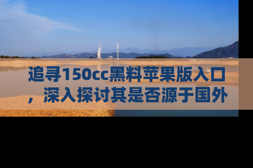 追寻150cc黑料苹果版入口，深入探讨其是否源于国外的传闻