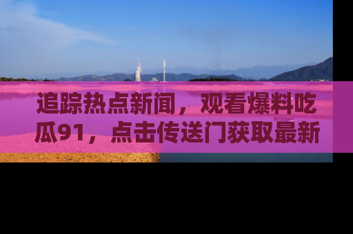 追踪热点新闻，观看爆料吃瓜91，点击传送门获取最新更新！