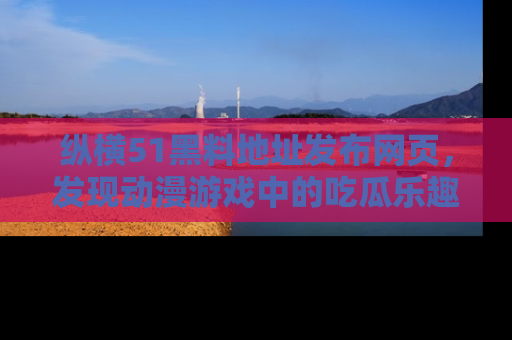 纵横51黑料地址发布网页，发现动漫游戏中的吃瓜乐趣