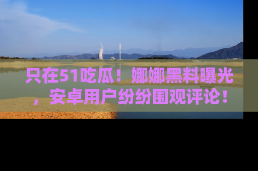 只在51吃瓜！娜娜黑料曝光，安卓用户纷纷围观评论！