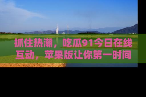 抓住热潮，吃瓜91今日在线互动，苹果版让你第一时间掌握信息！