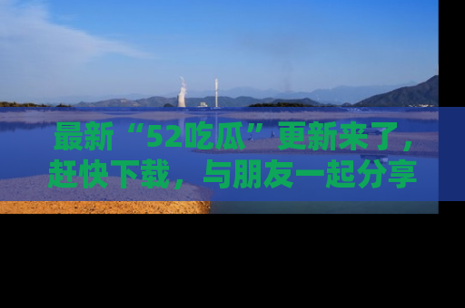 最新“52吃瓜”更新来了，赶快下载，与朋友一起分享吃瓜乐趣！