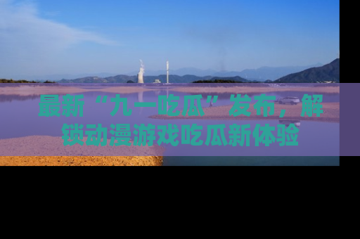 最新“九一吃瓜”发布，解锁动漫游戏吃瓜新体验