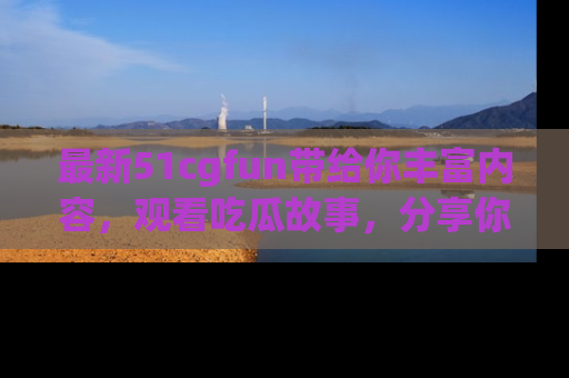 最新51cgfun带给你丰富内容，观看吃瓜故事，分享你的感受！