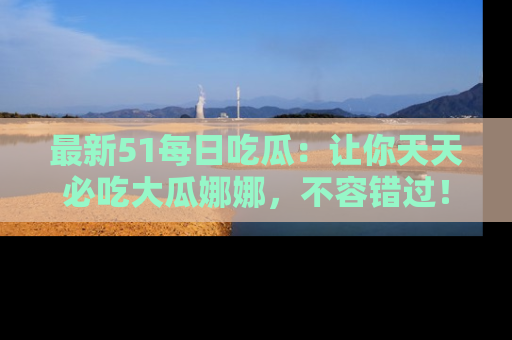 最新51每日吃瓜：让你天天必吃大瓜娜娜，不容错过！