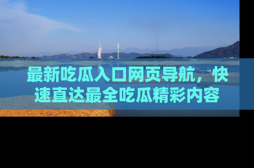 最新吃瓜入口网页导航，快速直达最全吃瓜精彩内容