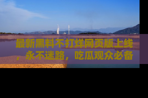 最新黑料不打烊网页版上线，永不迷路，吃瓜观众必备工具！