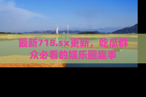 最新718.sx更新，吃瓜群众必看的娱乐圈趣事