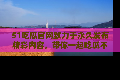 51吃瓜官网致力于永久发布精彩内容,带你一起吃瓜不停歇!