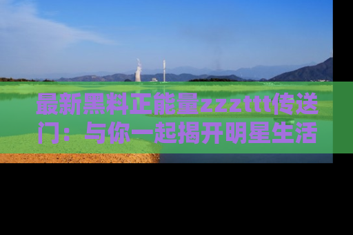 最新黑料正能量zzzttt传送门：与你一起揭开明星生活的神秘地址！