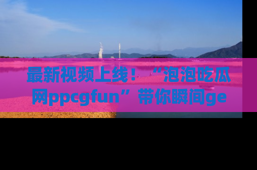 最新视频上线!“泡泡吃瓜网ppcgfun”带你瞬间get吃瓜圈的秘密