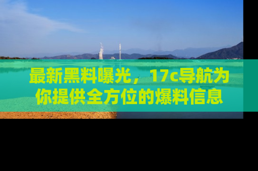最新黑料曝光，17c导航为你提供全方位的爆料信息