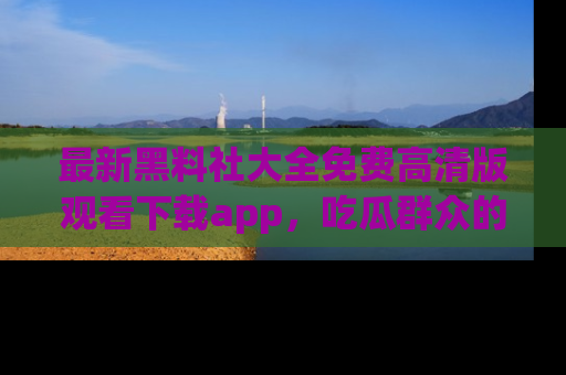 最新黑料社大全免费高清版观看下载app，吃瓜群众的必备神器