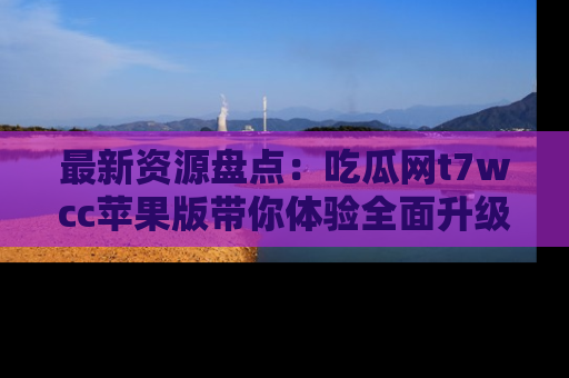 最新资源盘点:吃瓜网t7wcc苹果版带你体验全面升级